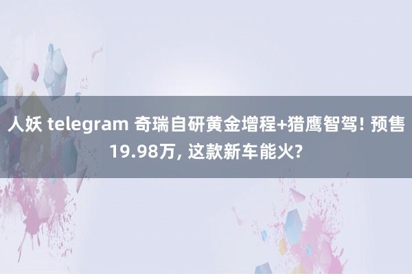 人妖 telegram 奇瑞自研黄金增程+猎鹰智驾! 预售19.98万， 这款新车能火?