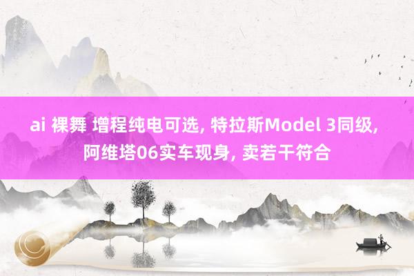 ai 裸舞 增程纯电可选， 特拉斯Model 3同级， 阿维塔06实车现身， 卖若干符合