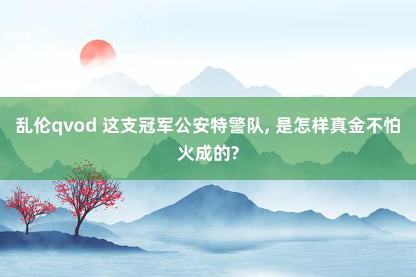 乱伦qvod 这支冠军公安特警队， 是怎样真金不怕火成的?