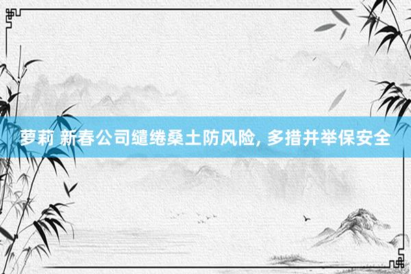 萝莉 新春公司缱绻桑土防风险， 多措并举保安全