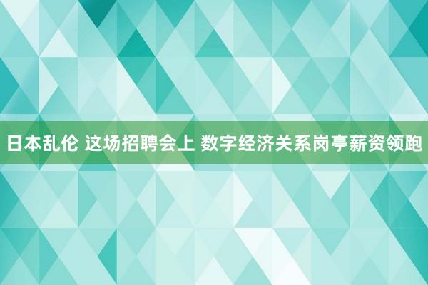 日本乱伦 这场招聘会上 数字经济关系岗亭薪资领跑