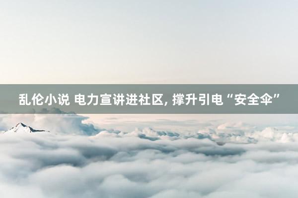 乱伦小说 电力宣讲进社区， 撑升引电“安全伞”