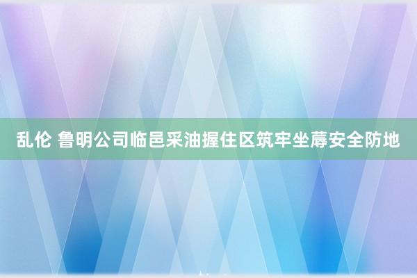 乱伦 鲁明公司临邑采油握住区筑牢坐蓐安全防地