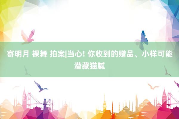 寄明月 裸舞 拍案|当心! 你收到的赠品、小样可能潜藏猫腻