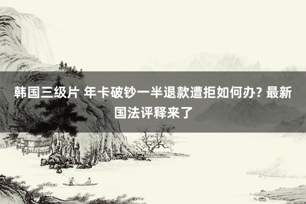 韩国三级片 年卡破钞一半退款遭拒如何办? 最新国法评释来了