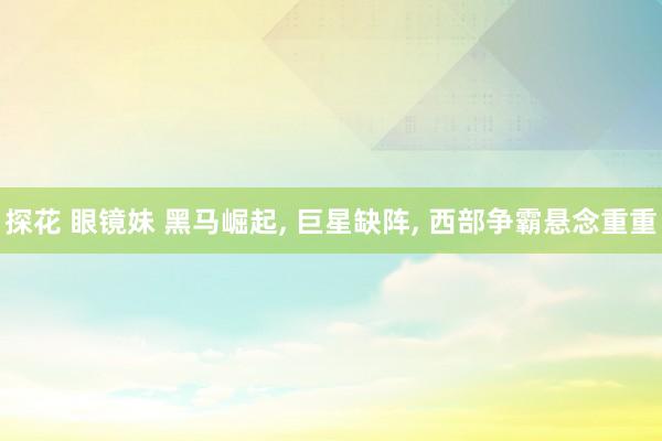探花 眼镜妹 黑马崛起， 巨星缺阵， 西部争霸悬念重重