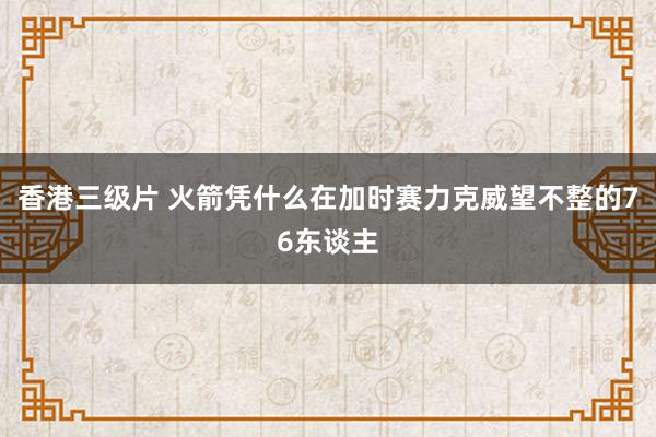 香港三级片 火箭凭什么在加时赛力克威望不整的76东谈主