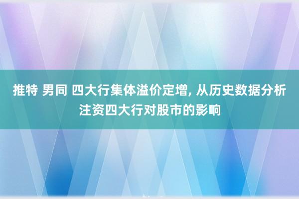 推特 男同 四大行集体溢价定增， 从历史数据分析注资四大行对股市的影响