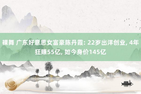 裸舞 广东好意思女富豪陈丹霞: 22岁出洋创业， 4年狂赚55亿， 如今身价145亿