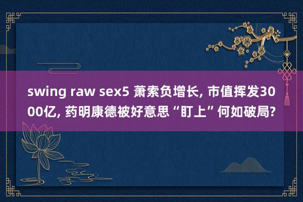 swing raw sex5 萧索负增长， 市值挥发3000亿， 药明康德被好意思“盯上”何如破局?
