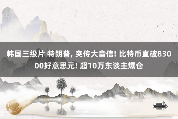 韩国三级片 特朗普， 突传大音信! 比特币直破83000好意思元! 超10万东谈主爆仓