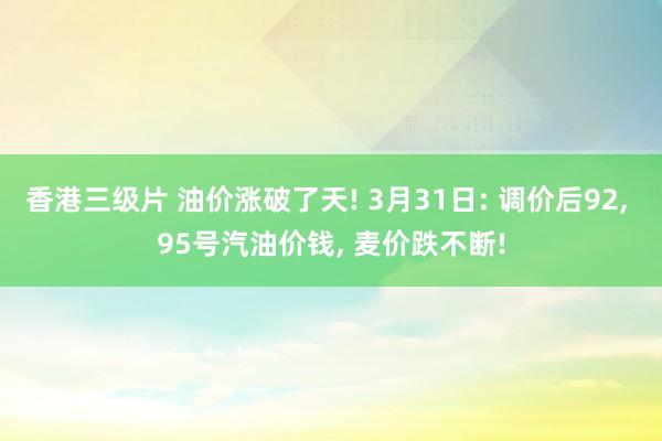 香港三级片 油价涨破了天! 3月31日: 调价后92， 95号汽油价钱， 麦价跌不断!