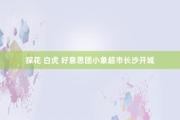 探花 白虎 好意思团小象超市长沙开城