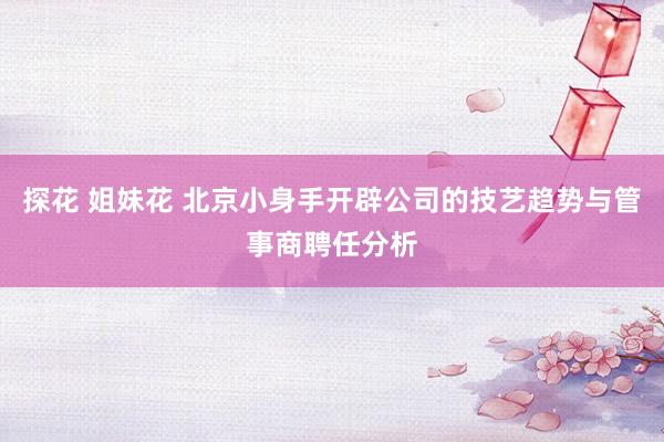 探花 姐妹花 北京小身手开辟公司的技艺趋势与管事商聘任分析