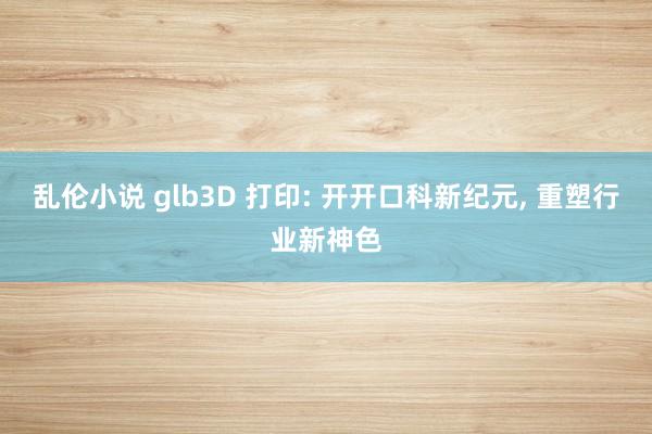 乱伦小说 glb3D 打印: 开开口科新纪元， 重塑行业新神色