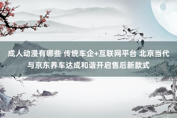 成人动漫有哪些 传统车企+互联网平台 北京当代与京东养车达成和谐开启售后新款式