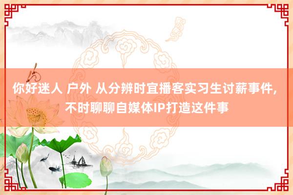 你好迷人 户外 从分辨时宜播客实习生讨薪事件， 不时聊聊自媒体IP打造这件事