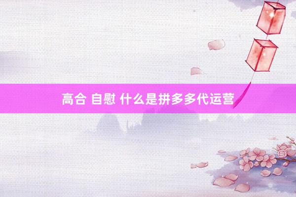 高合 自慰 什么是拼多多代运营