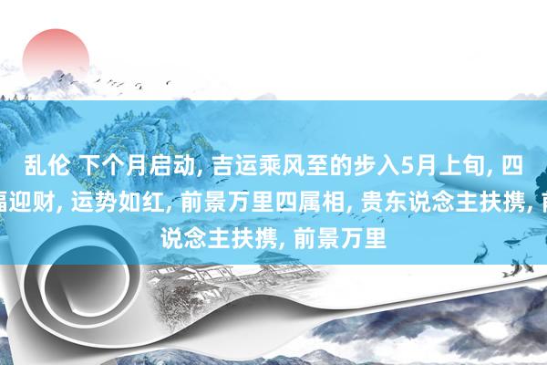 乱伦 下个月启动， 吉运乘风至的步入5月上旬， 四属相纳福迎财， 运势如红， 前景万里四属相， 贵东说念主扶携， 前景万里