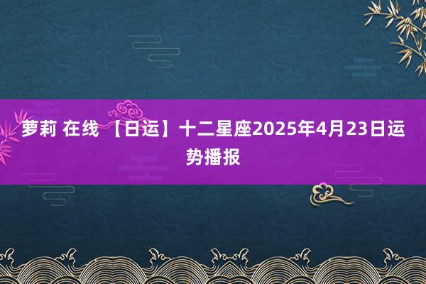 萝莉 在线 【日运】十二星座2025年4月23日运势播报