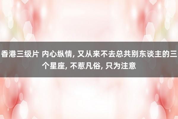 香港三级片 内心纵情， 又从来不去总共别东谈主的三个星座， 不惹凡俗， 只为注意