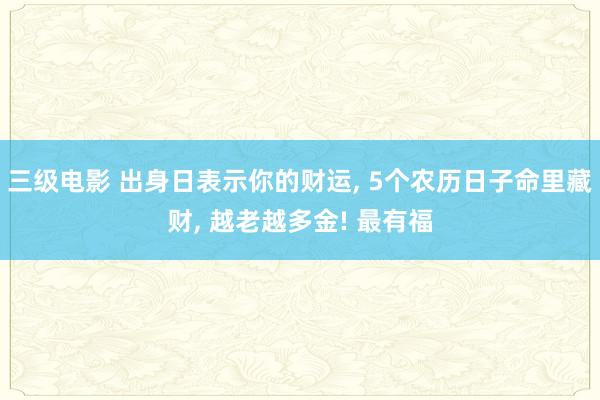 三级电影 出身日表示你的财运， 5个农历日子命里藏财， 越老越多金! 最有福