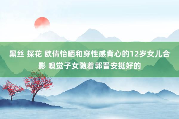 黑丝 探花 欧倩怡晒和穿性感背心的12岁女儿合影 嗅觉子女随着郭晋安挺好的