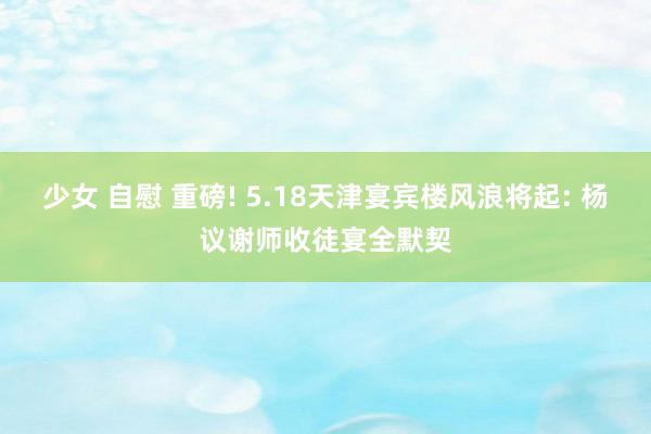 少女 自慰 重磅! 5.18天津宴宾楼风浪将起: 杨议谢师收徒宴全默契