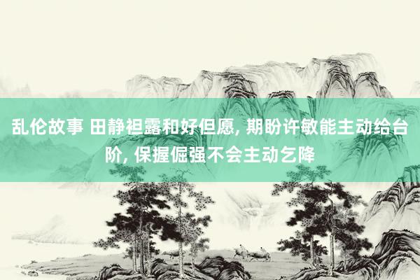 乱伦故事 田静袒露和好但愿， 期盼许敏能主动给台阶， 保握倔强不会主动乞降