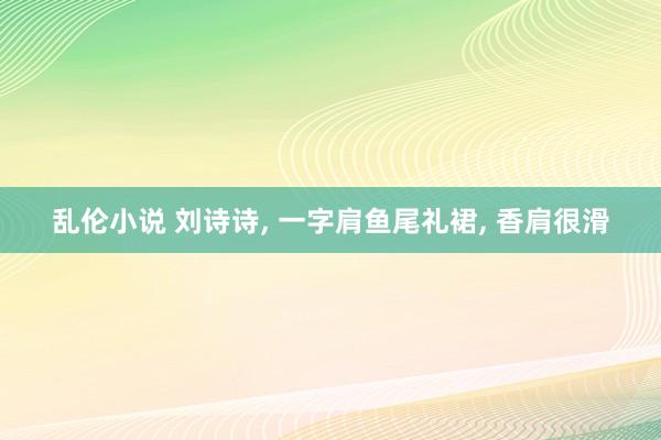 乱伦小说 刘诗诗， 一字肩鱼尾礼裙， 香肩很滑
