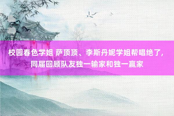 校园春色学姐 萨顶顶、李斯丹妮学姐帮唱绝了， 同届回顾队友独一输家和独一赢家
