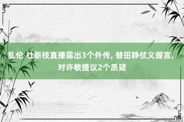 乱伦 杜新枝直播露出3个外传， 替田静仗义握言， 对许敏提议2个质疑