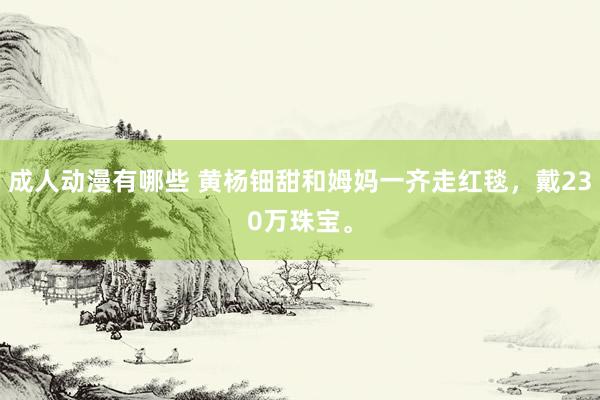 成人动漫有哪些 黄杨钿甜和姆妈一齐走红毯，戴230万珠宝。