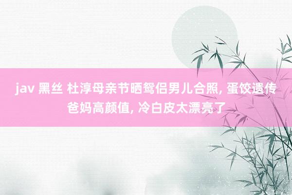 jav 黑丝 杜淳母亲节晒鸳侣男儿合照， 蛋饺遗传爸妈高颜值， 冷白皮太漂亮了