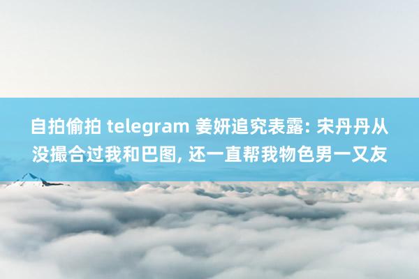 自拍偷拍 telegram 姜妍追究表露: 宋丹丹从没撮合过我和巴图， 还一直帮我物色男一又友