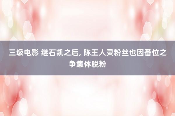 三级电影 继石凯之后， 陈王人灵粉丝也因番位之争集体脱粉