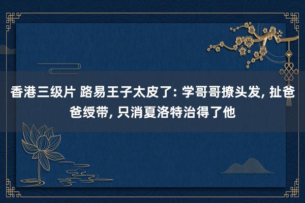 香港三级片 路易王子太皮了: 学哥哥撩头发， 扯爸爸绶带， 只消夏洛特治得了他