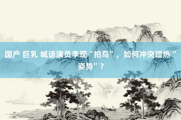 国产 巨乳 喊话演员李现“拍鸟”，如何冲突蹭热“姿势”？