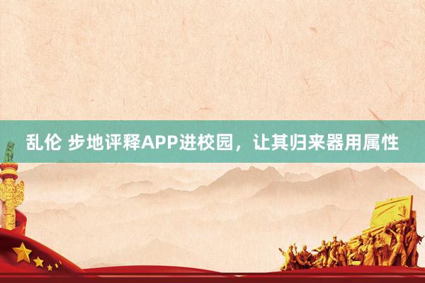 乱伦 步地评释APP进校园，让其归来器用属性