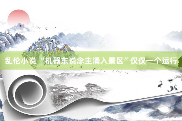 乱伦小说 “机器东说念主涌入景区”仅仅一个运行