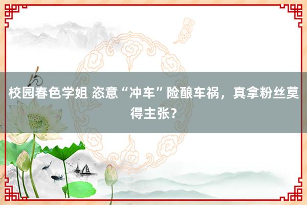 校园春色学姐 恣意“冲车”险酿车祸，真拿粉丝莫得主张？