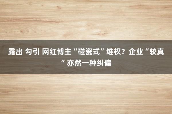 露出 勾引 网红博主“碰瓷式”维权？企业“较真”亦然一种纠偏