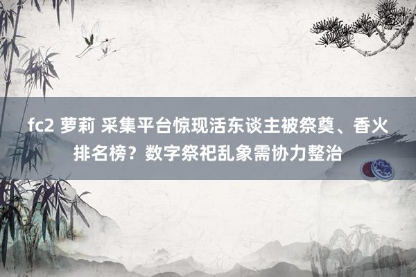 fc2 萝莉 采集平台惊现活东谈主被祭奠、香火排名榜？数字祭祀乱象需协力整治