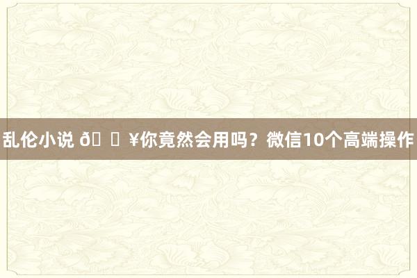 乱伦小说 💥你竟然会用吗？微信10个高端操作