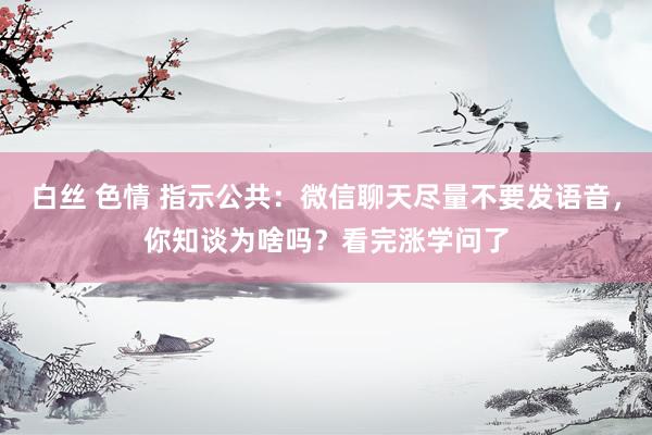 白丝 色情 指示公共：微信聊天尽量不要发语音，你知谈为啥吗？看完涨学问了