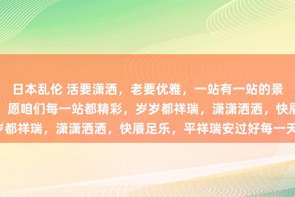 日本乱伦 活要潇洒，老要优雅，一站有一站的景象，一岁有一岁的品尝，愿咱们每一站都精彩，岁岁都祥瑞，潇潇洒洒，快餍足乐，平祥瑞安过好每一天！