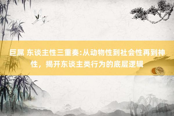 巨屌 东谈主性三重奏:从动物性到社会性再到神性，揭开东谈主类行为的底层逻辑