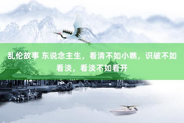 乱伦故事 东说念主生，看清不如小瞧，识破不如看淡，看淡不如看开