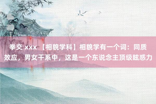 拳交 xxx 【相貌学科】相貌学有一个词：同质效应，男女干系中，这是一个东说念主顶级眩惑力