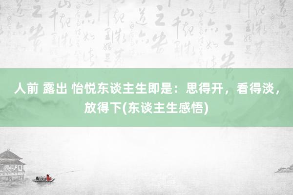 人前 露出 怡悦东谈主生即是：思得开，看得淡，放得下(东谈主生感悟)
